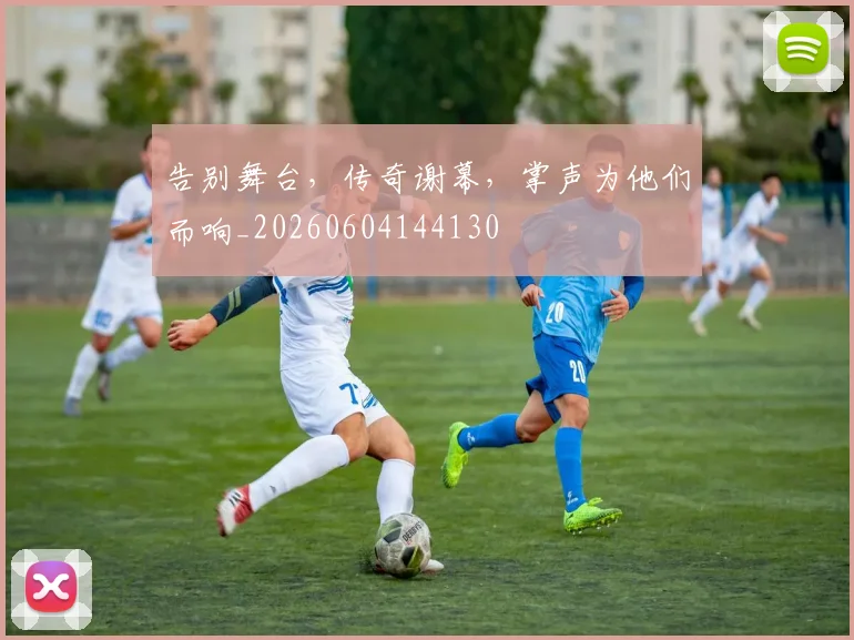 告别舞台，传奇谢幕，掌声为他们而响_20260604144130