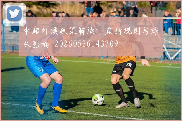 中超外援政策解读：最新规则与球队影响_20260526143709
