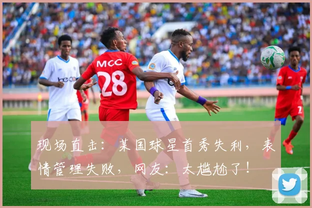 现场直击：某国球星首秀失利，表情管理失败，网友：太尴尬了！