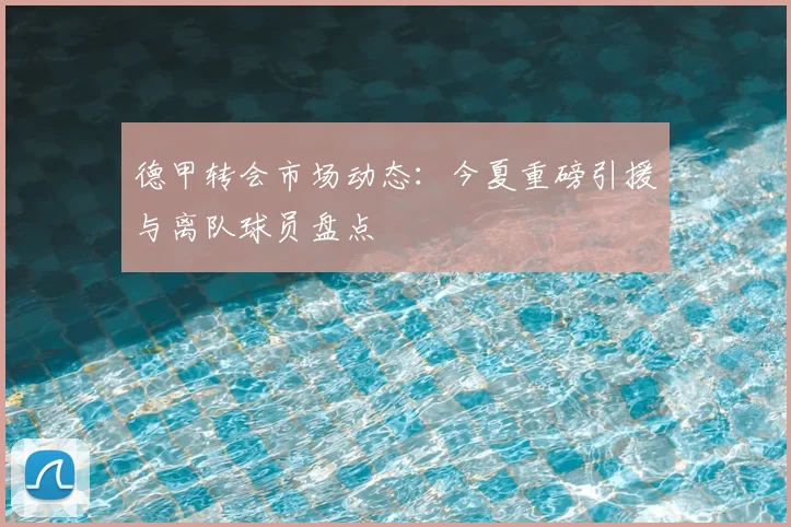 德甲转会市场动态:今夏重磅引援与离队球员盘点