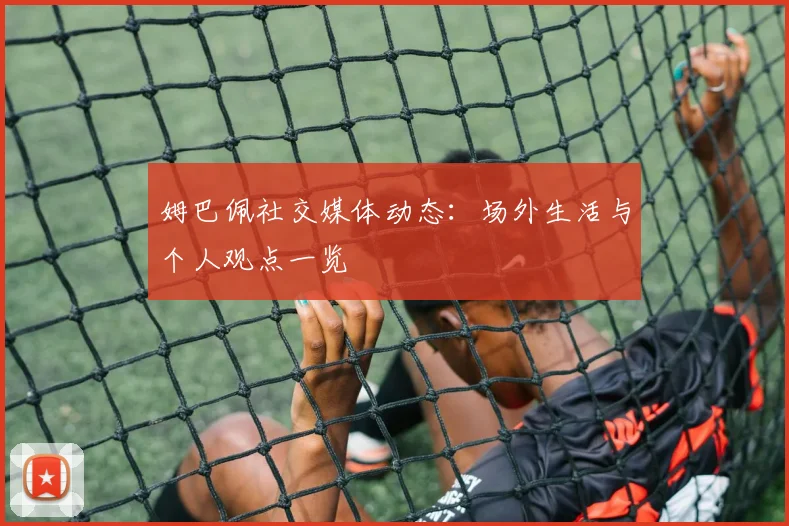 姆巴佩社交媒体动态：场外生活与个人观点一览