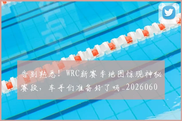 告别熟悉！WRC新赛季地图惊现神秘赛段，车手们准备好了吗_20260604144111