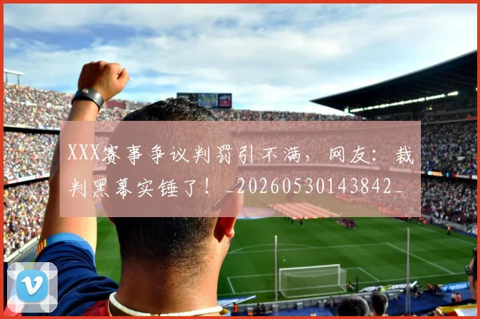 XXX赛事争议判罚引不满,网友:裁判黑幕实锤了!_20260530143842_20260702172051