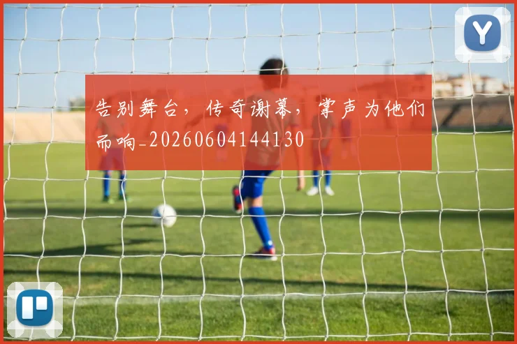 告别舞台，传奇谢幕，掌声为他们而响_20260604144130
