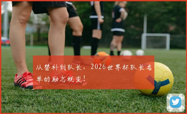 从替补到队长，2026世界杯队长名单的励志蜕变！