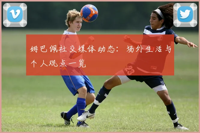 姆巴佩社交媒体动态:场外生活与个人观点一览
