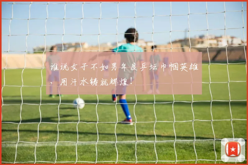 谁说女子不如男年度乒坛巾帼英雄,用汗水铸就辉煌!