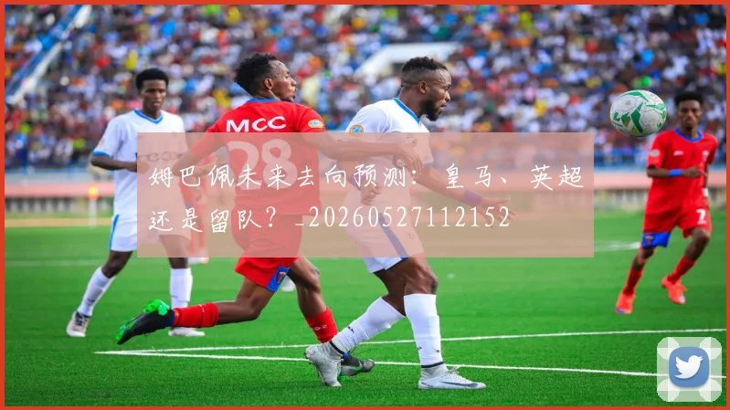 姆巴佩未来去向预测：皇马、英超还是留队？_20260527112152