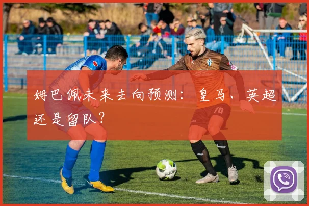 姆巴佩未来去向预测:皇马、英超还是留队?