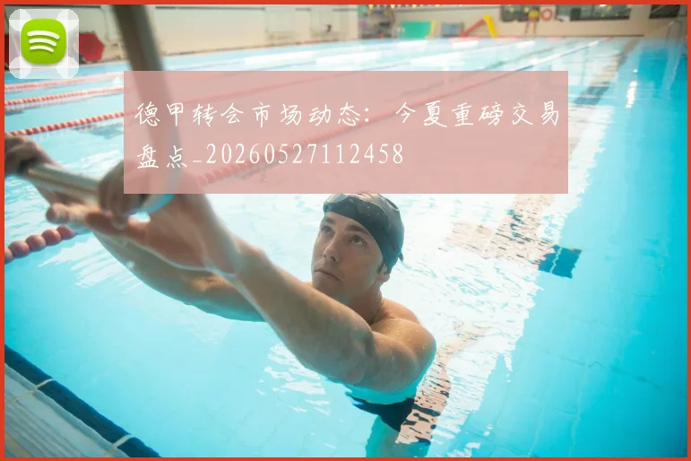 德甲转会市场动态:今夏重磅交易盘点_20260527112458