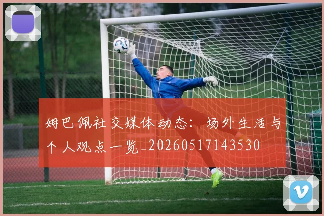 姆巴佩社交媒体动态：场外生活与个人观点一览_20260517143530