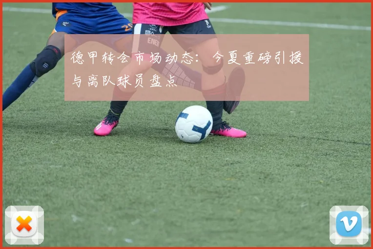 德甲转会市场动态：今夏重磅引援与离队球员盘点