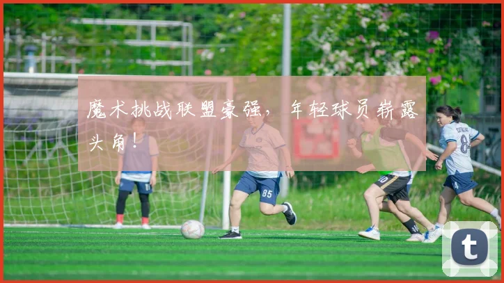 魔术挑战联盟豪强，年轻球员崭露头角！