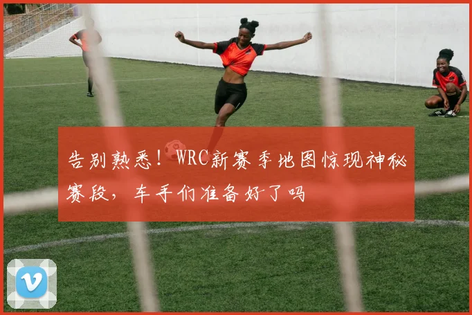告别熟悉!WRC新赛季地图惊现神秘赛段,车手们准备好了吗