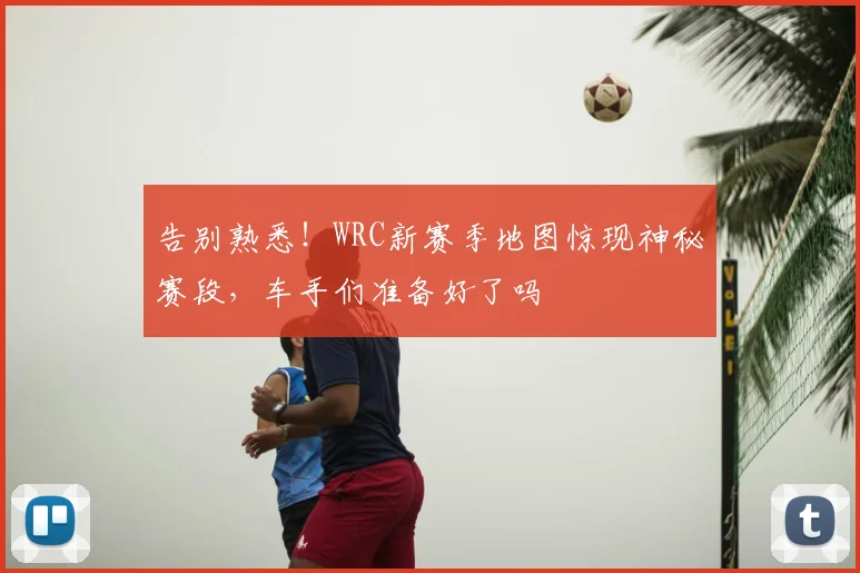 告别熟悉！WRC新赛季地图惊现神秘赛段，车手们准备好了吗